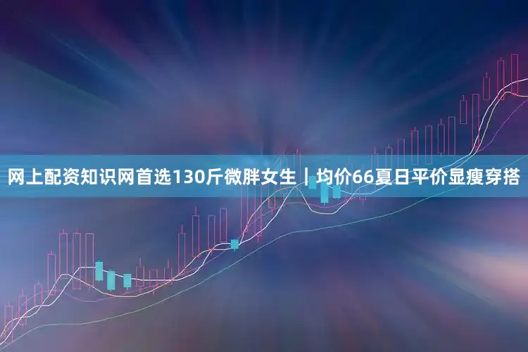 网上配资知识网首选130斤微胖女生｜均价66夏日平价显瘦穿搭