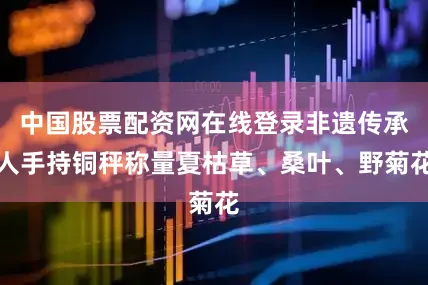 中国股票配资网在线登录非遗传承人手持铜秤称量夏枯草、桑叶、野菊花