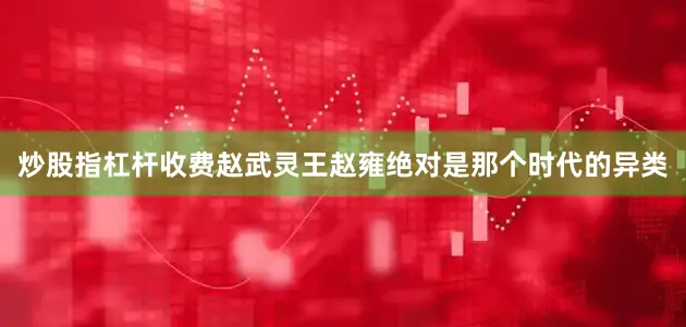 炒股指杠杆收费赵武灵王赵雍绝对是那个时代的异类