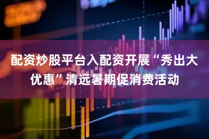 配资炒股平台入配资开展“秀出大优惠”清远暑期促消费活动