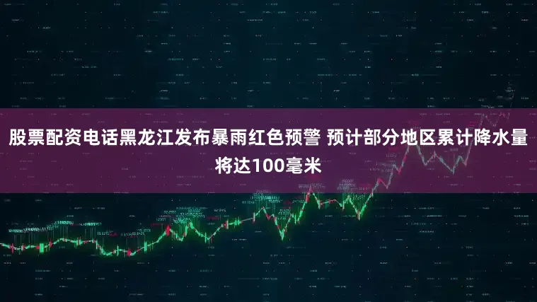 股票配资电话黑龙江发布暴雨红色预警 预计部分地区累计降水量将达100毫米