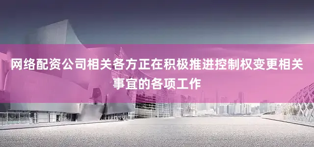 网络配资公司相关各方正在积极推进控制权变更相关事宜的各项工作