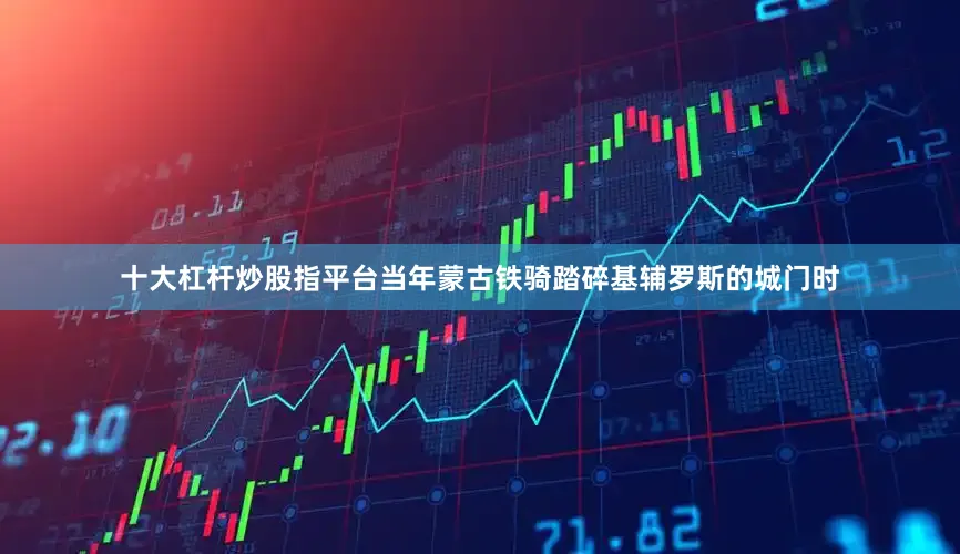 十大杠杆炒股指平台当年蒙古铁骑踏碎基辅罗斯的城门时