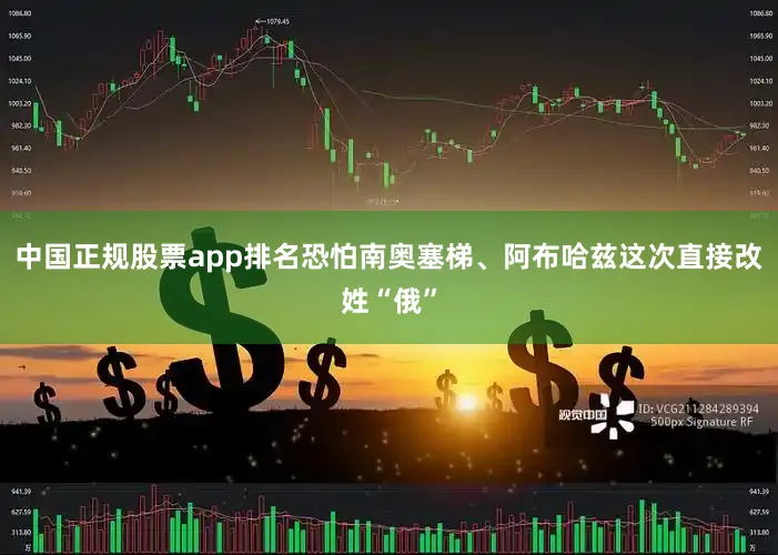 中国正规股票app排名恐怕南奥塞梯、阿布哈兹这次直接改姓“俄”