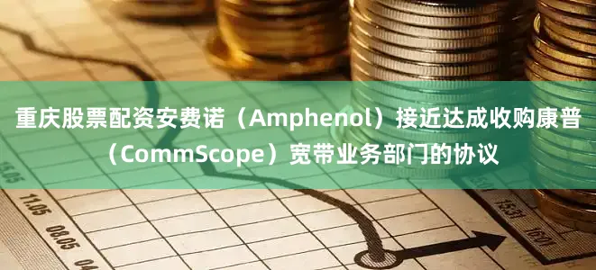 重庆股票配资安费诺（Amphenol）接近达成收购康普（CommScope）宽带业务部门的协议