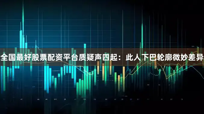 全国最好股票配资平台质疑声四起：此人下巴轮廓微妙差异